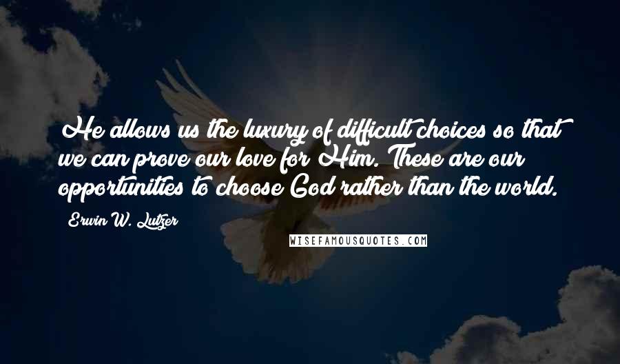 Erwin W. Lutzer Quotes: He allows us the luxury of difficult choices so that we can prove our love for Him. These are our opportunities to choose God rather than the world.