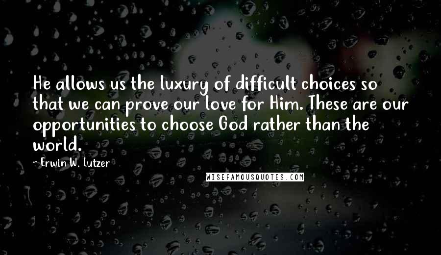 Erwin W. Lutzer Quotes: He allows us the luxury of difficult choices so that we can prove our love for Him. These are our opportunities to choose God rather than the world.