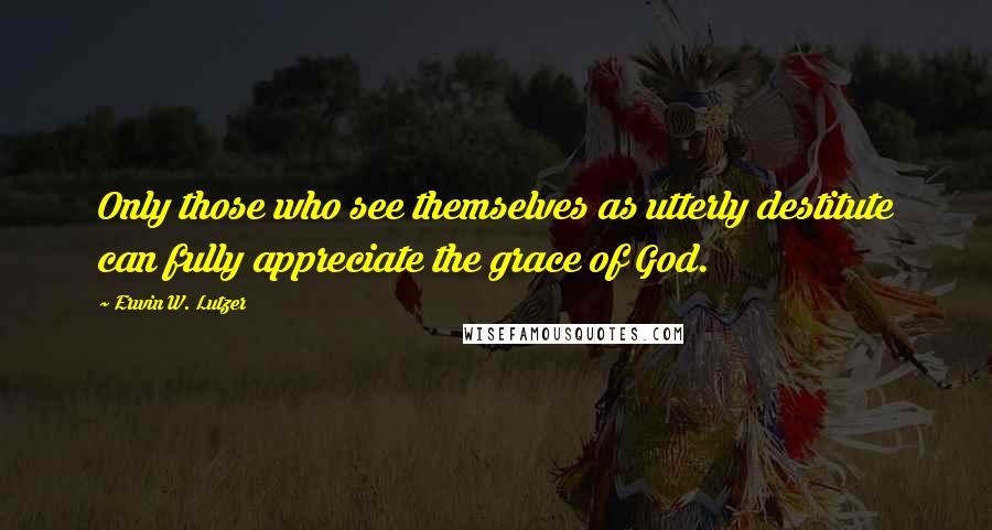 Erwin W. Lutzer Quotes: Only those who see themselves as utterly destitute can fully appreciate the grace of God.