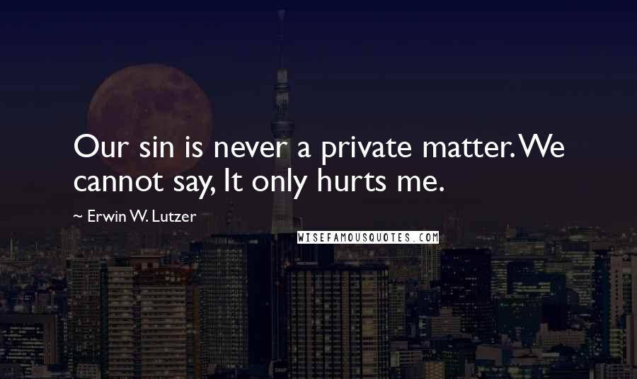 Erwin W. Lutzer Quotes: Our sin is never a private matter. We cannot say, It only hurts me.