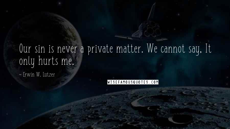 Erwin W. Lutzer Quotes: Our sin is never a private matter. We cannot say, It only hurts me.