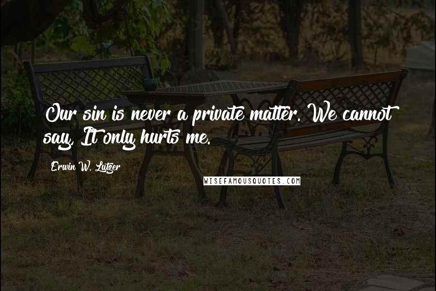 Erwin W. Lutzer Quotes: Our sin is never a private matter. We cannot say, It only hurts me.