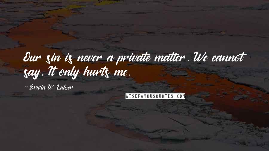 Erwin W. Lutzer Quotes: Our sin is never a private matter. We cannot say, It only hurts me.