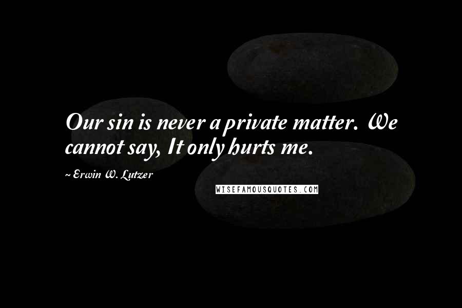 Erwin W. Lutzer Quotes: Our sin is never a private matter. We cannot say, It only hurts me.