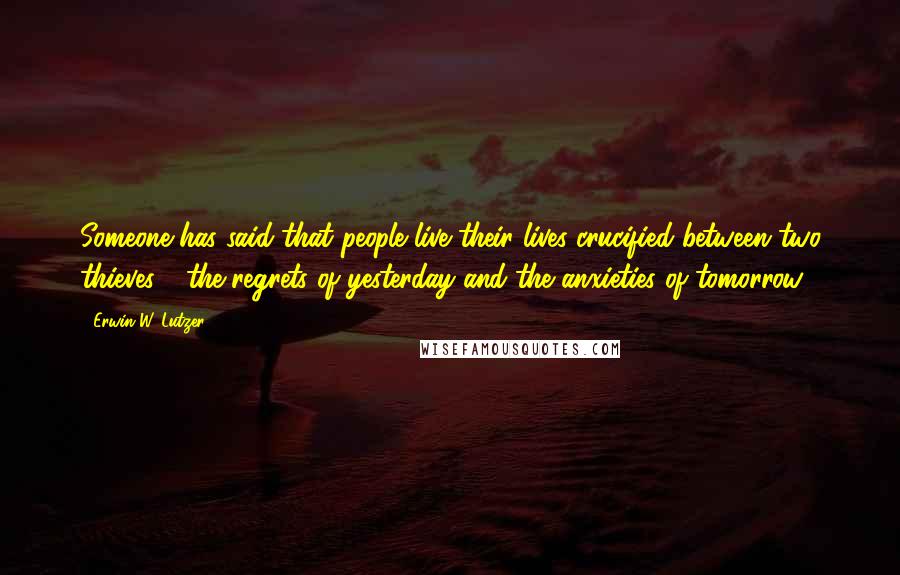Erwin W. Lutzer Quotes: Someone has said that people live their lives crucified between two thieves - the regrets of yesterday and the anxieties of tomorrow.
