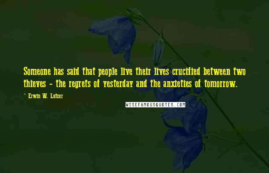 Erwin W. Lutzer Quotes: Someone has said that people live their lives crucified between two thieves - the regrets of yesterday and the anxieties of tomorrow.