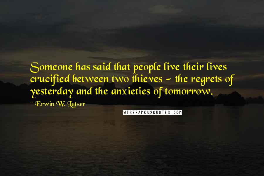 Erwin W. Lutzer Quotes: Someone has said that people live their lives crucified between two thieves - the regrets of yesterday and the anxieties of tomorrow.