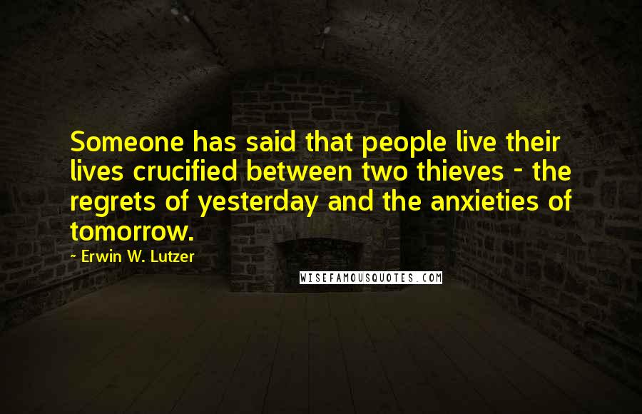 Erwin W. Lutzer Quotes: Someone has said that people live their lives crucified between two thieves - the regrets of yesterday and the anxieties of tomorrow.