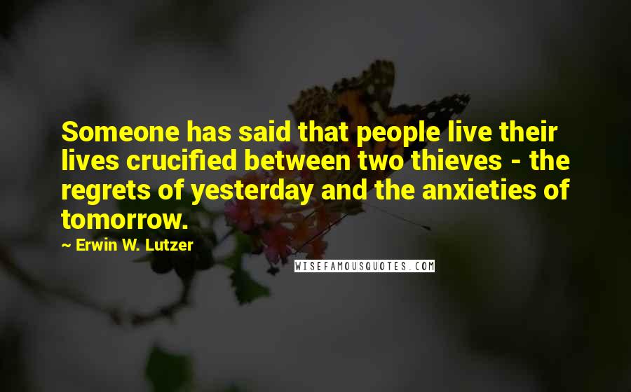 Erwin W. Lutzer Quotes: Someone has said that people live their lives crucified between two thieves - the regrets of yesterday and the anxieties of tomorrow.