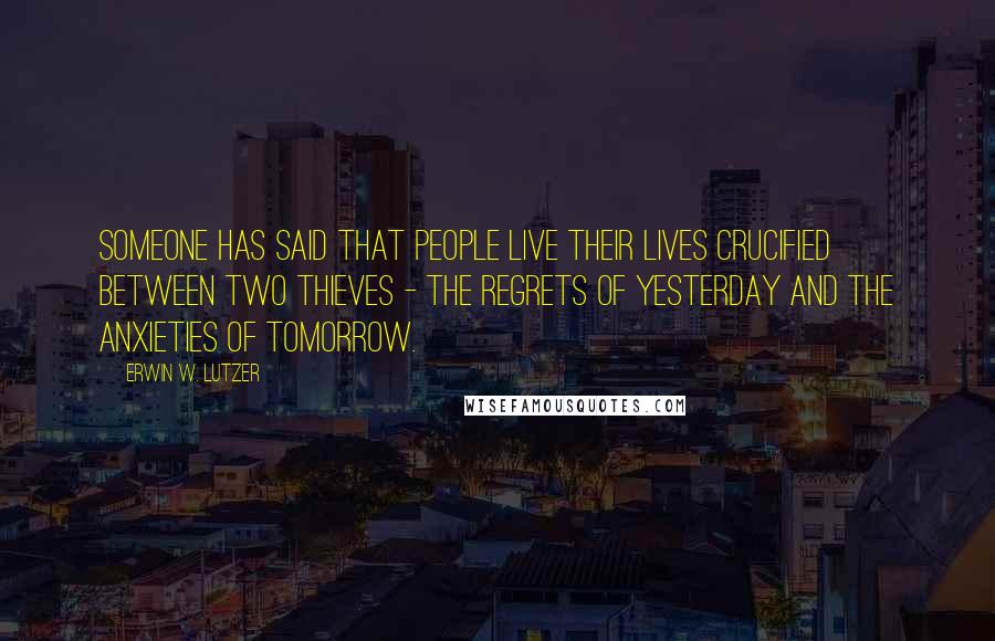 Erwin W. Lutzer Quotes: Someone has said that people live their lives crucified between two thieves - the regrets of yesterday and the anxieties of tomorrow.