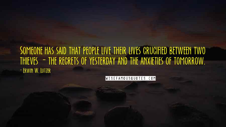 Erwin W. Lutzer Quotes: Someone has said that people live their lives crucified between two thieves - the regrets of yesterday and the anxieties of tomorrow.