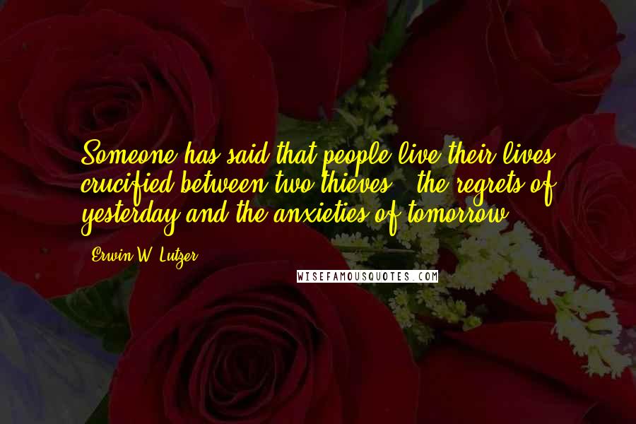 Erwin W. Lutzer Quotes: Someone has said that people live their lives crucified between two thieves - the regrets of yesterday and the anxieties of tomorrow.