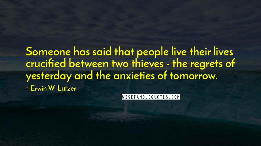 Erwin W. Lutzer Quotes: Someone has said that people live their lives crucified between two thieves - the regrets of yesterday and the anxieties of tomorrow.