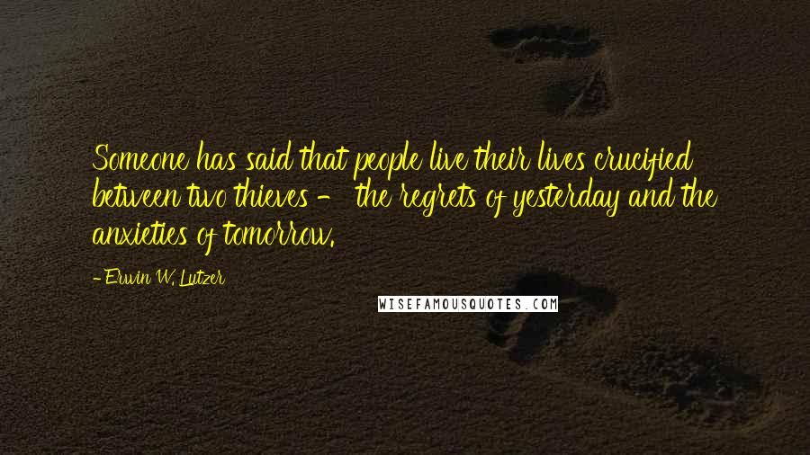 Erwin W. Lutzer Quotes: Someone has said that people live their lives crucified between two thieves - the regrets of yesterday and the anxieties of tomorrow.