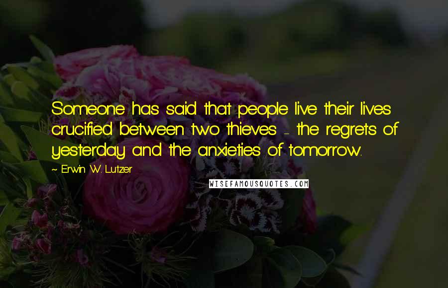 Erwin W. Lutzer Quotes: Someone has said that people live their lives crucified between two thieves - the regrets of yesterday and the anxieties of tomorrow.