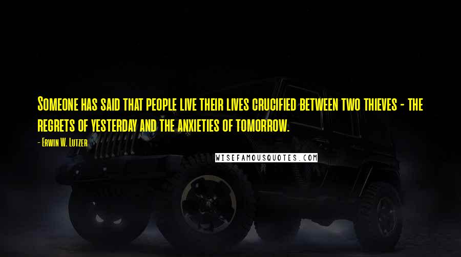 Erwin W. Lutzer Quotes: Someone has said that people live their lives crucified between two thieves - the regrets of yesterday and the anxieties of tomorrow.