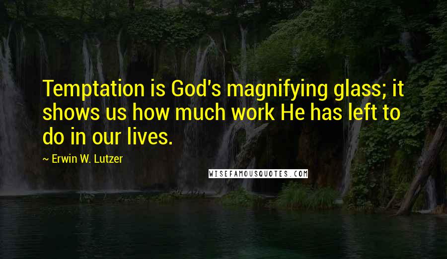 Erwin W. Lutzer Quotes: Temptation is God's magnifying glass; it shows us how much work He has left to do in our lives.