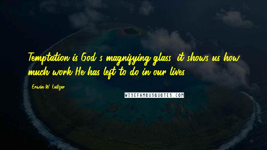 Erwin W. Lutzer Quotes: Temptation is God's magnifying glass; it shows us how much work He has left to do in our lives.