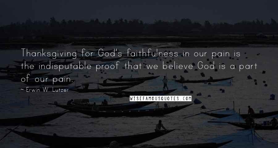 Erwin W. Lutzer Quotes: Thanksgiving for God's faithfulness in our pain is the indisputable proof that we believe God is a part of our pain.