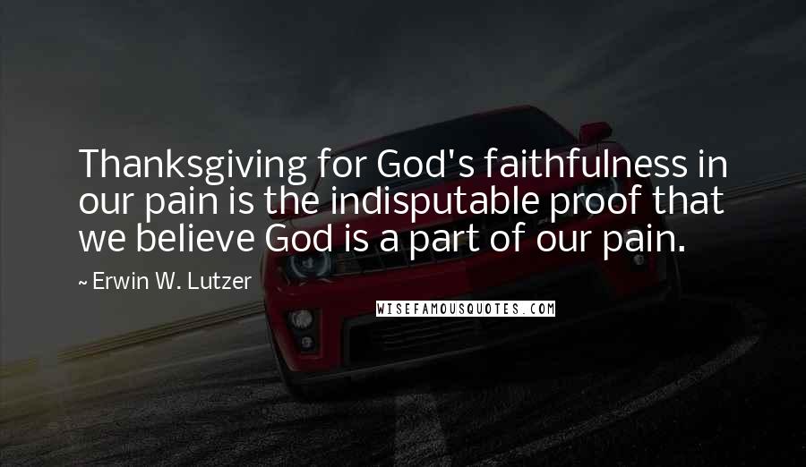 Erwin W. Lutzer Quotes: Thanksgiving for God's faithfulness in our pain is the indisputable proof that we believe God is a part of our pain.