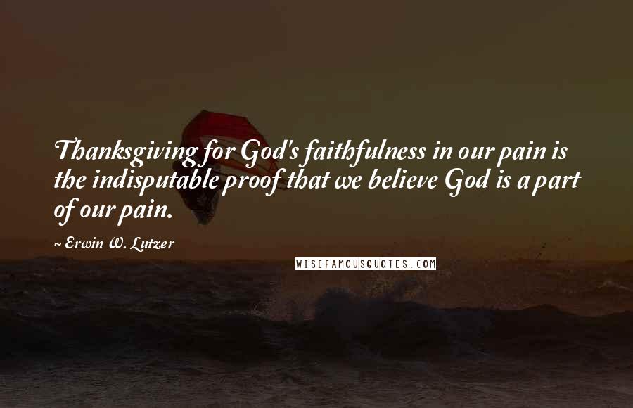 Erwin W. Lutzer Quotes: Thanksgiving for God's faithfulness in our pain is the indisputable proof that we believe God is a part of our pain.