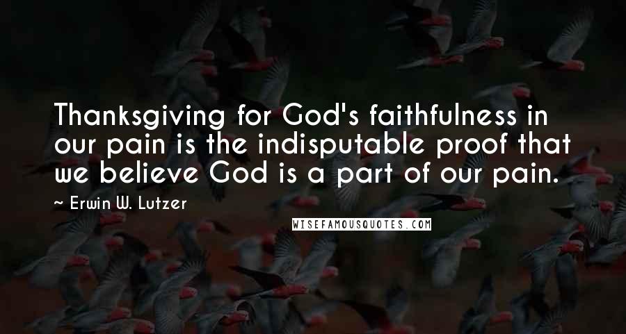 Erwin W. Lutzer Quotes: Thanksgiving for God's faithfulness in our pain is the indisputable proof that we believe God is a part of our pain.