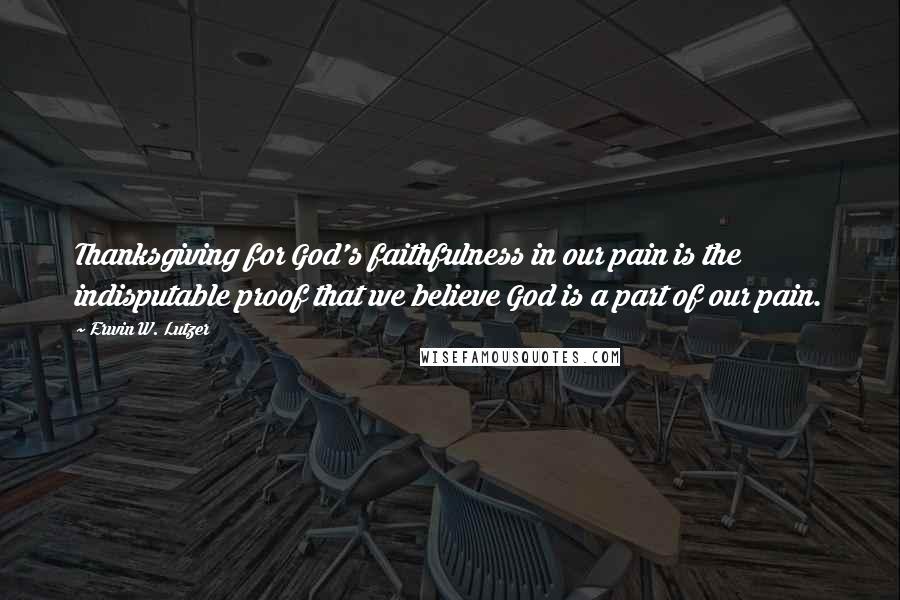 Erwin W. Lutzer Quotes: Thanksgiving for God's faithfulness in our pain is the indisputable proof that we believe God is a part of our pain.