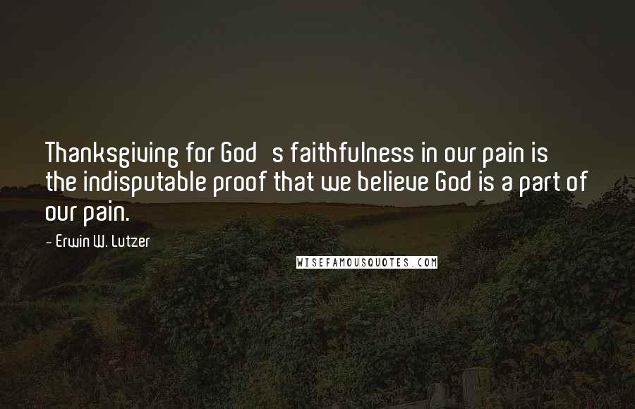 Erwin W. Lutzer Quotes: Thanksgiving for God's faithfulness in our pain is the indisputable proof that we believe God is a part of our pain.