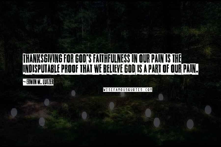 Erwin W. Lutzer Quotes: Thanksgiving for God's faithfulness in our pain is the indisputable proof that we believe God is a part of our pain.