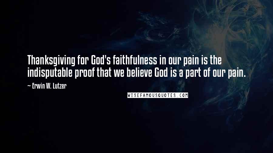 Erwin W. Lutzer Quotes: Thanksgiving for God's faithfulness in our pain is the indisputable proof that we believe God is a part of our pain.