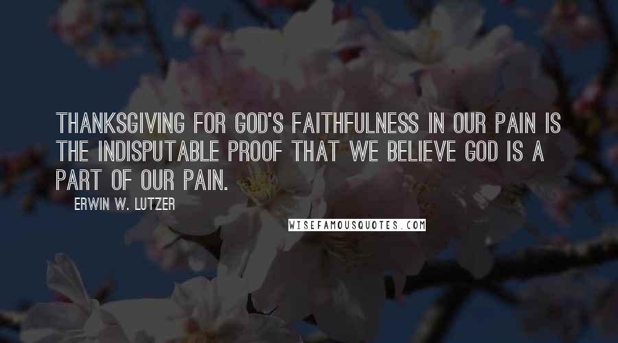 Erwin W. Lutzer Quotes: Thanksgiving for God's faithfulness in our pain is the indisputable proof that we believe God is a part of our pain.