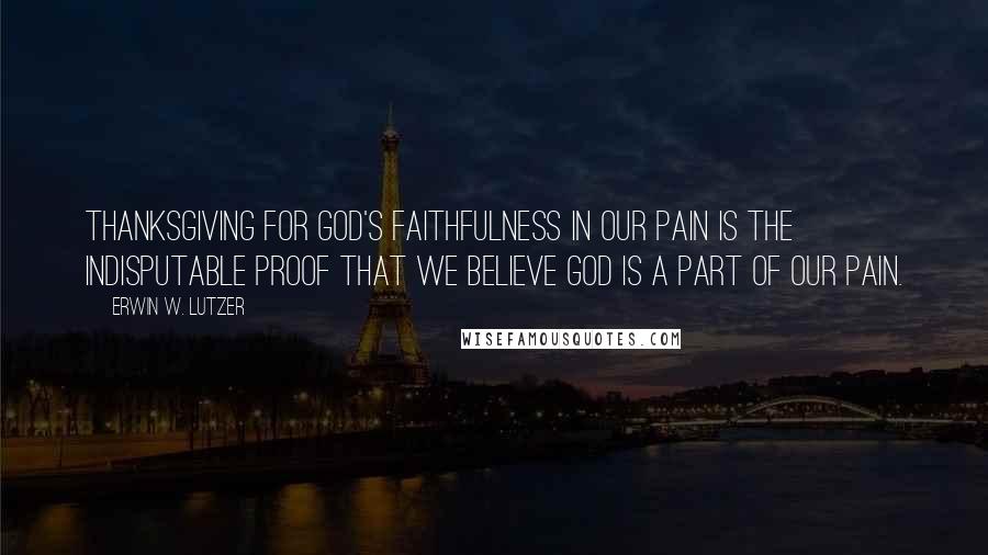 Erwin W. Lutzer Quotes: Thanksgiving for God's faithfulness in our pain is the indisputable proof that we believe God is a part of our pain.