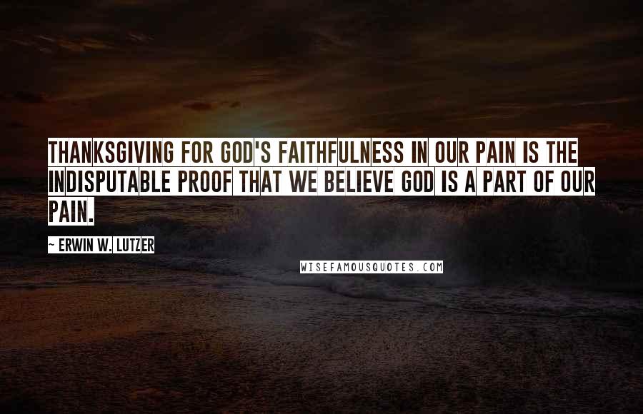 Erwin W. Lutzer Quotes: Thanksgiving for God's faithfulness in our pain is the indisputable proof that we believe God is a part of our pain.