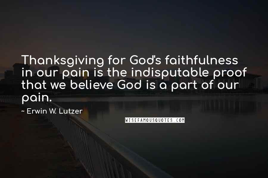 Erwin W. Lutzer Quotes: Thanksgiving for God's faithfulness in our pain is the indisputable proof that we believe God is a part of our pain.