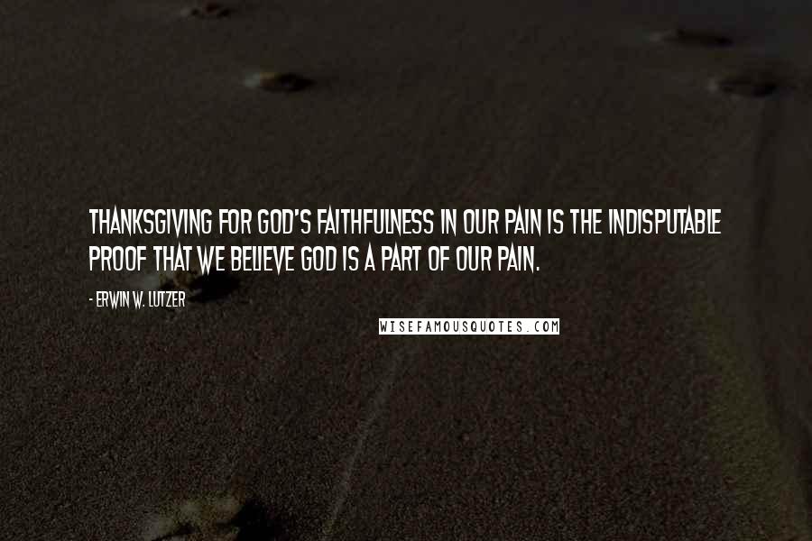 Erwin W. Lutzer Quotes: Thanksgiving for God's faithfulness in our pain is the indisputable proof that we believe God is a part of our pain.