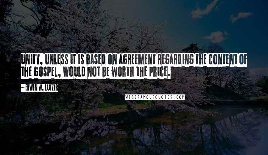 Erwin W. Lutzer Quotes: Unity, unless it is based on agreement regarding the content of the gospel, would not be worth the price.