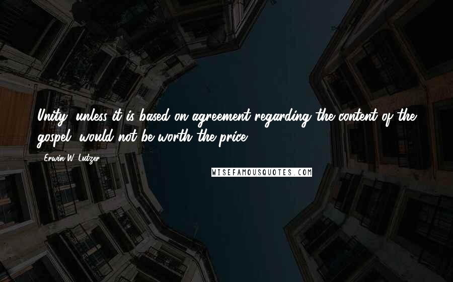 Erwin W. Lutzer Quotes: Unity, unless it is based on agreement regarding the content of the gospel, would not be worth the price.