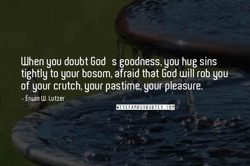 Erwin W. Lutzer Quotes: When you doubt God's goodness, you hug sins tightly to your bosom, afraid that God will rob you of your crutch, your pastime, your pleasure.