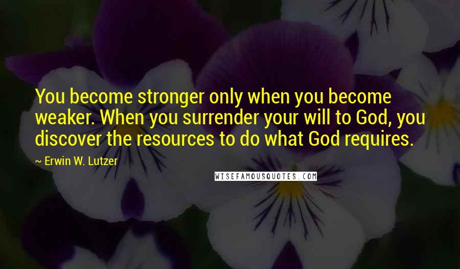 Erwin W. Lutzer Quotes: You become stronger only when you become weaker. When you surrender your will to God, you discover the resources to do what God requires.