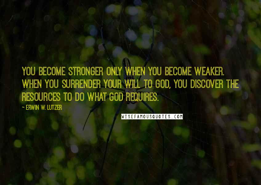 Erwin W. Lutzer Quotes: You become stronger only when you become weaker. When you surrender your will to God, you discover the resources to do what God requires.
