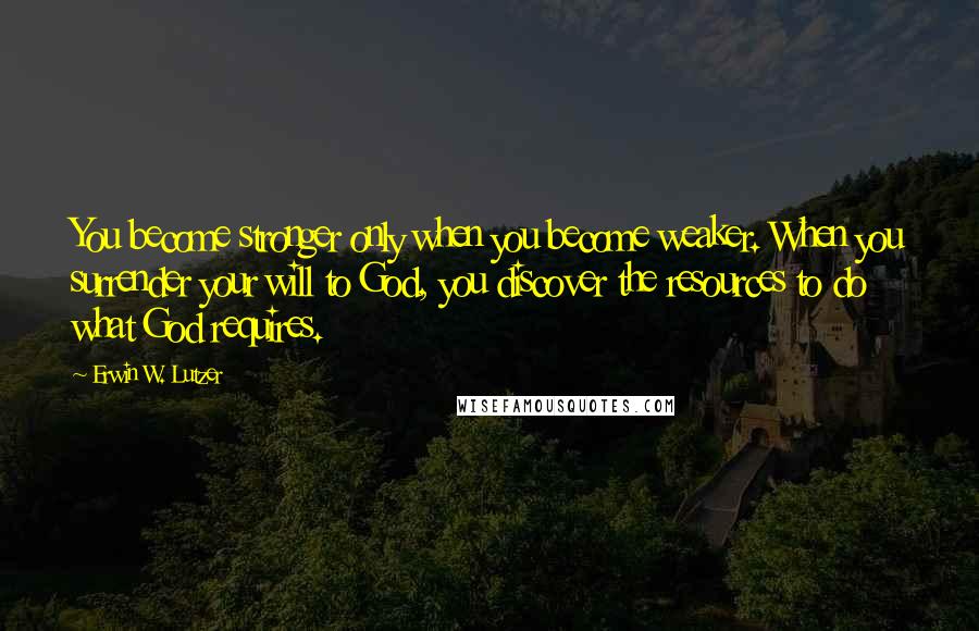 Erwin W. Lutzer Quotes: You become stronger only when you become weaker. When you surrender your will to God, you discover the resources to do what God requires.