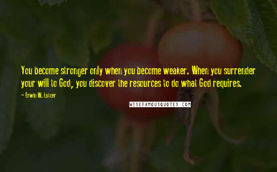 Erwin W. Lutzer Quotes: You become stronger only when you become weaker. When you surrender your will to God, you discover the resources to do what God requires.