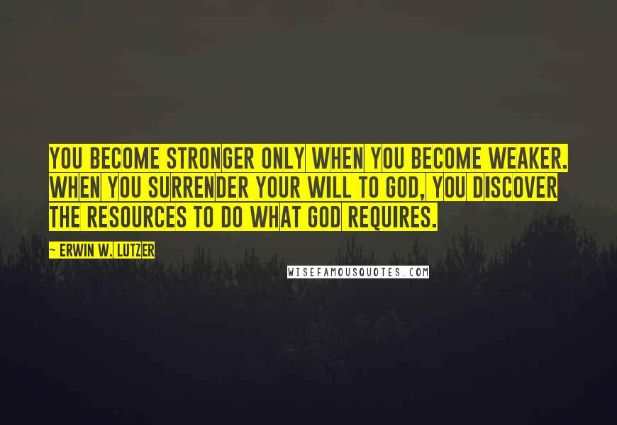 Erwin W. Lutzer Quotes: You become stronger only when you become weaker. When you surrender your will to God, you discover the resources to do what God requires.