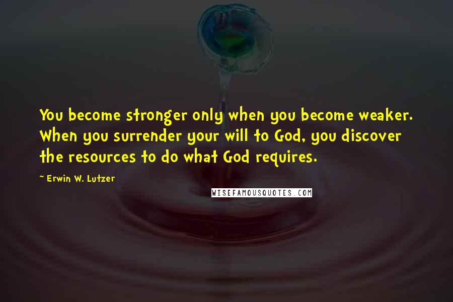 Erwin W. Lutzer Quotes: You become stronger only when you become weaker. When you surrender your will to God, you discover the resources to do what God requires.