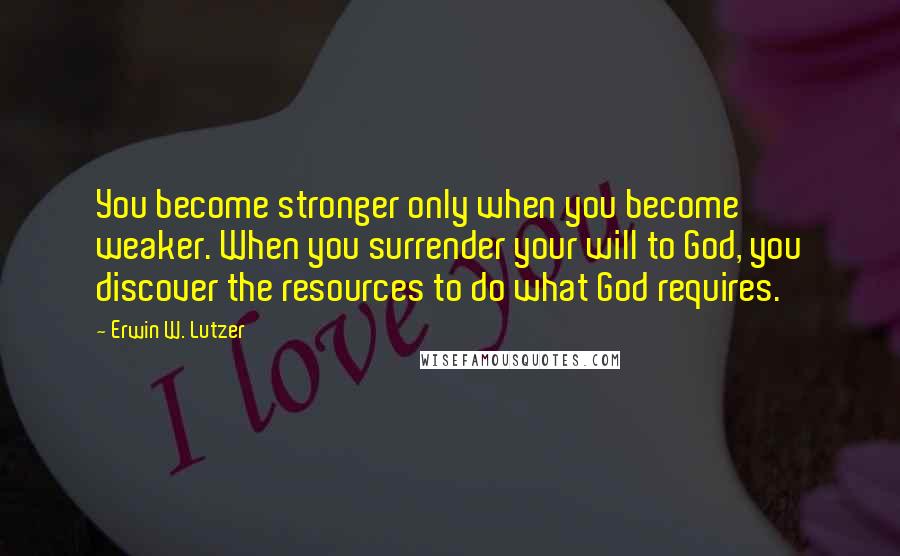 Erwin W. Lutzer Quotes: You become stronger only when you become weaker. When you surrender your will to God, you discover the resources to do what God requires.