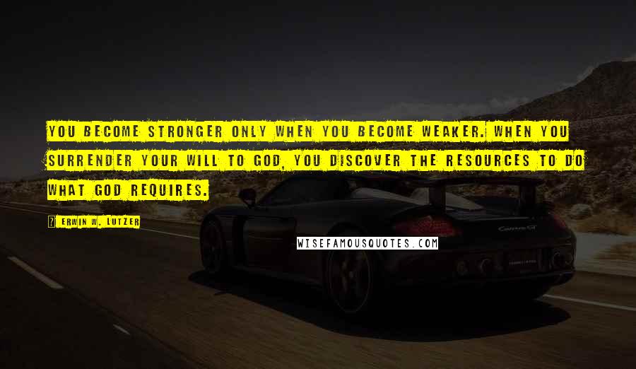 Erwin W. Lutzer Quotes: You become stronger only when you become weaker. When you surrender your will to God, you discover the resources to do what God requires.