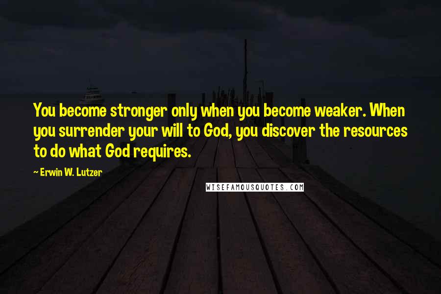 Erwin W. Lutzer Quotes: You become stronger only when you become weaker. When you surrender your will to God, you discover the resources to do what God requires.