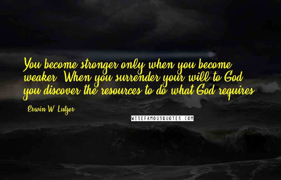 Erwin W. Lutzer Quotes: You become stronger only when you become weaker. When you surrender your will to God, you discover the resources to do what God requires.