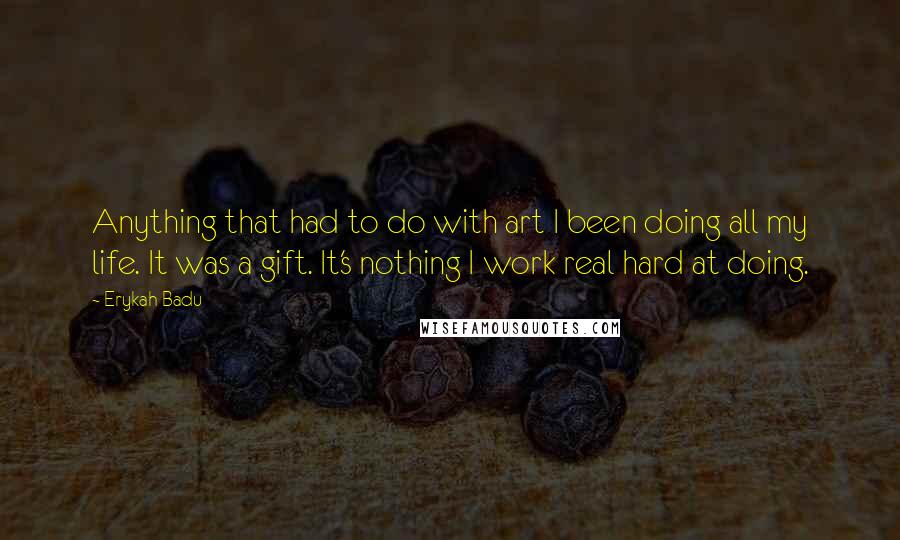 Erykah Badu Quotes: Anything that had to do with art I been doing all my life. It was a gift. It's nothing I work real hard at doing.