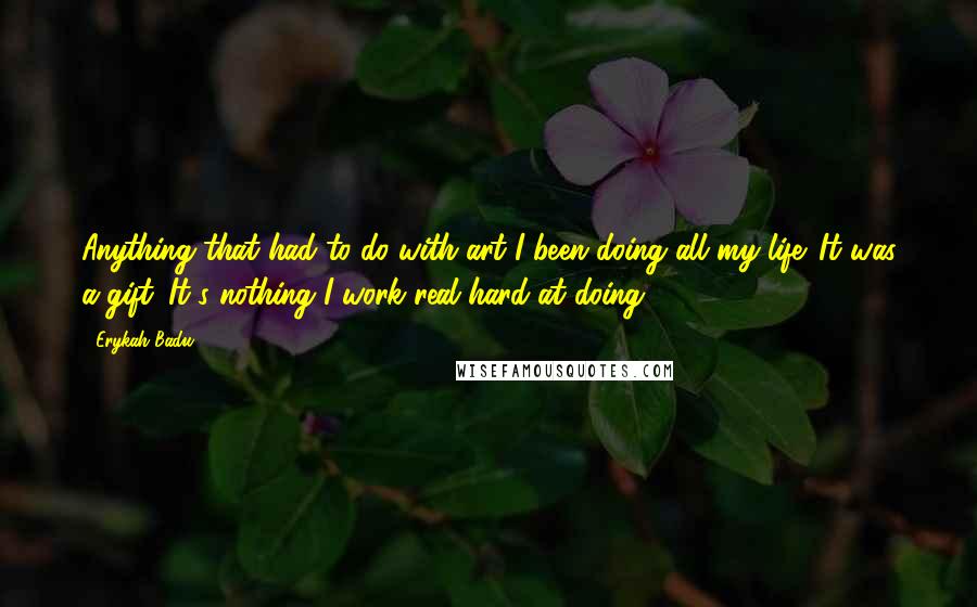 Erykah Badu Quotes: Anything that had to do with art I been doing all my life. It was a gift. It's nothing I work real hard at doing.